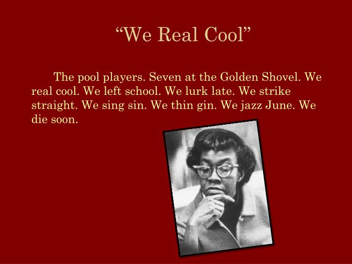 an analysis of gwendolyn brooks poem we real cool Alliteration - gwendolyn brooks uses alliteration all throughout we real cool sayings like lurk late strike straight, sing sinand jazz june are all examples of alliteration in the poem. an analysis of gwendolyn brooks poem we real cool Alliteration - gwendolyn brooks uses alliteration all throughout we real cool sayings like lurk late strike straight, sing sinand jazz june are all examples of alliteration in the poem.