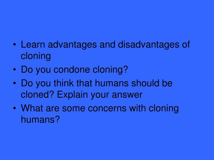 advantages and disadvantages cloning Cloning can be defined as the production of genetic copies that can develop genetically identical human organisms a cloned organism or a number of clones are formed using the same genetic material as in the original organism. advantages and disadvantages cloning Cloning can be defined as the production of genetic copies that can develop genetically identical human organisms a cloned organism or a number of clones are formed using the same genetic material as in the original organism.
