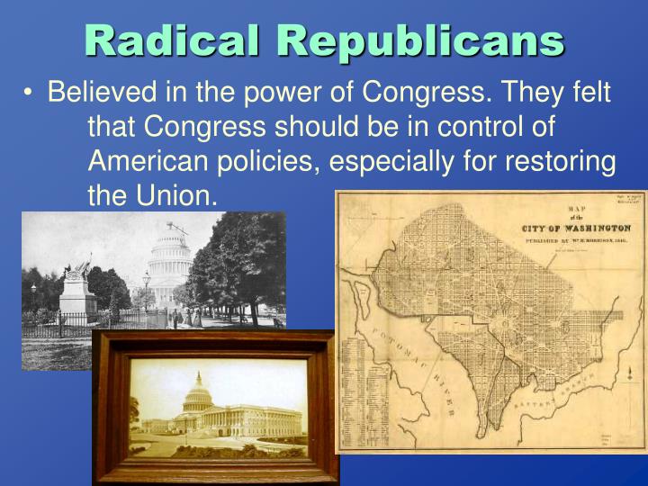 radical republicans Who are the radical republicans and what did they stand for -the radical republicans were a group in the republican party that were dedicated to the emancipation of slaves and rights to freed blacks -radicals strongly opposed slavery during the war and after - they believed confederate leaders. radical republicans Who are the radical republicans and what did they stand for -the radical republicans were a group in the republican party that were dedicated to the emancipation of slaves and rights to freed blacks -radicals strongly opposed slavery during the war and after - they believed confederate leaders.