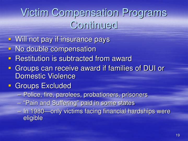 crime and victim compensation programs A crime victim or family member must exhaust all other sources of compensation before ovs can assist for example, benefits must first be obtained from health or other insurance policies or workers’ compensation before the agency can provide compensation. crime and victim compensation programs A crime victim or family member must exhaust all other sources of compensation before ovs can assist for example, benefits must first be obtained from health or other insurance policies or workers’ compensation before the agency can provide compensation.