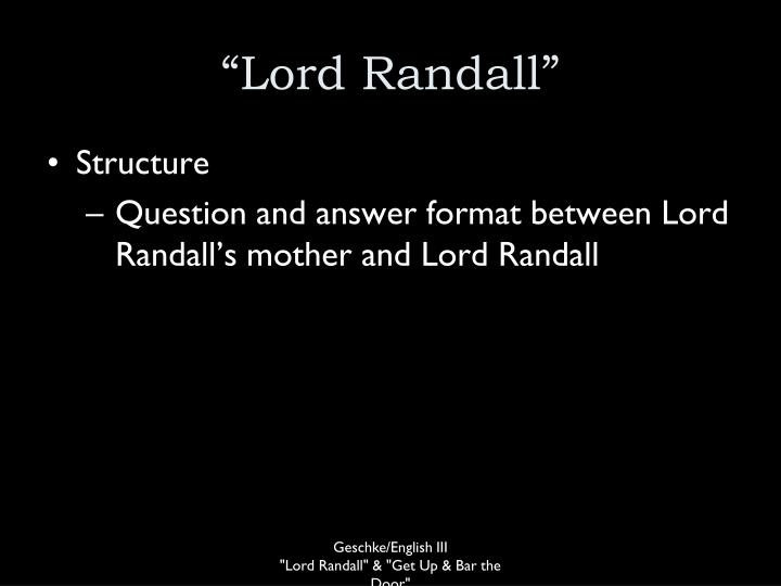 lord randall 1 “o where hae ye been, lord randal, my son: o where hae ye been, my handsome young man” “i hae been to the wild wood mother, make my bed soon, for i’m weary wi’ hunting, and fain wald lie down”. lord randall 1 “o where hae ye been, lord randal, my son: o where hae ye been, my handsome young man” “i hae been to the wild wood mother, make my bed soon, for i’m weary wi’ hunting, and fain wald lie down”.