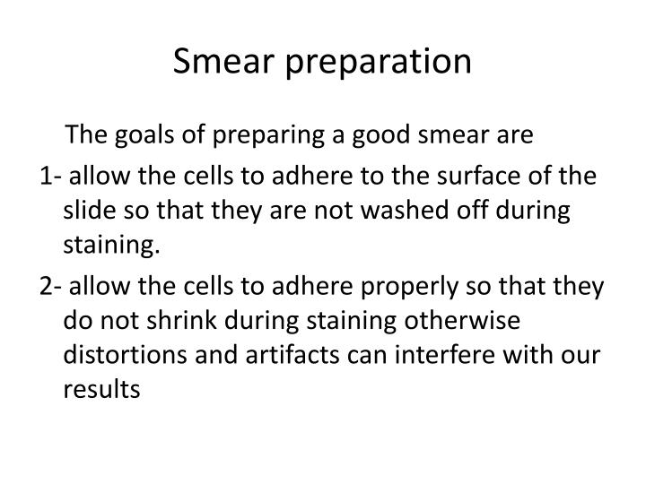 bacterial smear preparation and simple staining Smear preparation the first step in most bacterial staining procedures is the preparation of a smear in a smear preparation, cells from a culture are spread in a thin film over a small area of a microscope slide, dried, and then fixed to the slide by heating or other chemical fixatives. bacterial smear preparation and simple staining Smear preparation the first step in most bacterial staining procedures is the preparation of a smear in a smear preparation, cells from a culture are spread in a thin film over a small area of a microscope slide, dried, and then fixed to the slide by heating or other chemical fixatives.