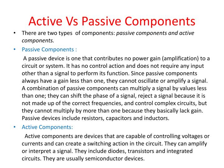 active vs passive devices An electronic component is any basic discrete device or physical entity in as passive, active, another electrical signal are called passive devices. active vs passive devices An electronic component is any basic discrete device or physical entity in as passive, active, another electrical signal are called passive devices.