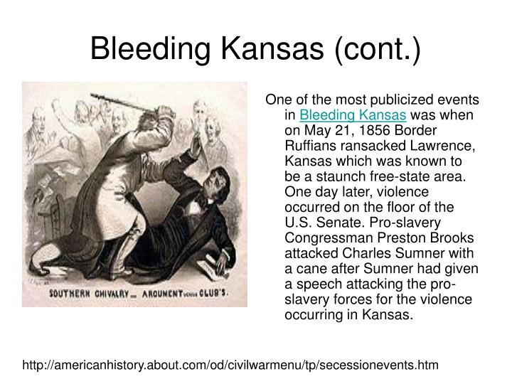 bleeding kansas Bleeding kansas, bloody kansas or the border war, was a series of violent events, involving anti-slavery free-staters and pro-slavery border ruffian elements, that took place in the kansas territory and the western frontier towns of the us state of missouri roughly between 1854 and 1858. bleeding kansas Bleeding kansas, bloody kansas or the border war, was a series of violent events, involving anti-slavery free-staters and pro-slavery border ruffian elements, that took place in the kansas territory and the western frontier towns of the us state of missouri roughly between 1854 and 1858.