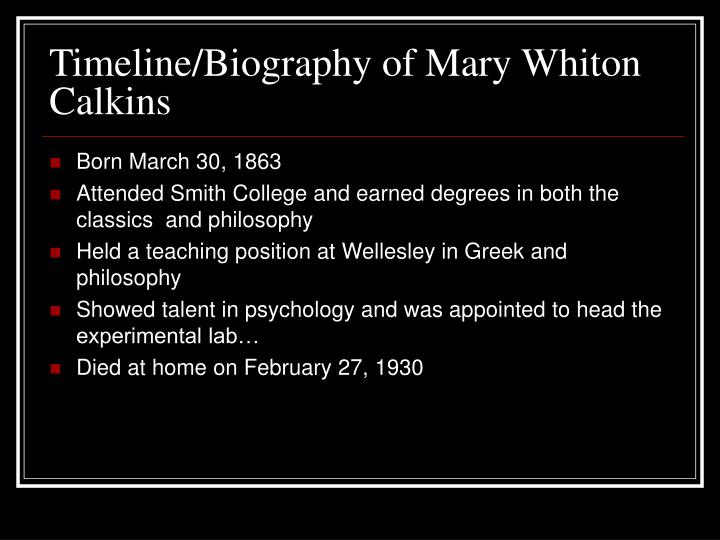a biography of mary whiton calkins Mary whiton calkins, whom is best known for two things: becoming the first woman president of the american psychological association and being denied her doctorate from harvard however, these two aspects only make up a small portion of what she accomplished in her life. a biography of mary whiton calkins Mary whiton calkins, whom is best known for two things: becoming the first woman president of the american psychological association and being denied her doctorate from harvard however, these two aspects only make up a small portion of what she accomplished in her life.