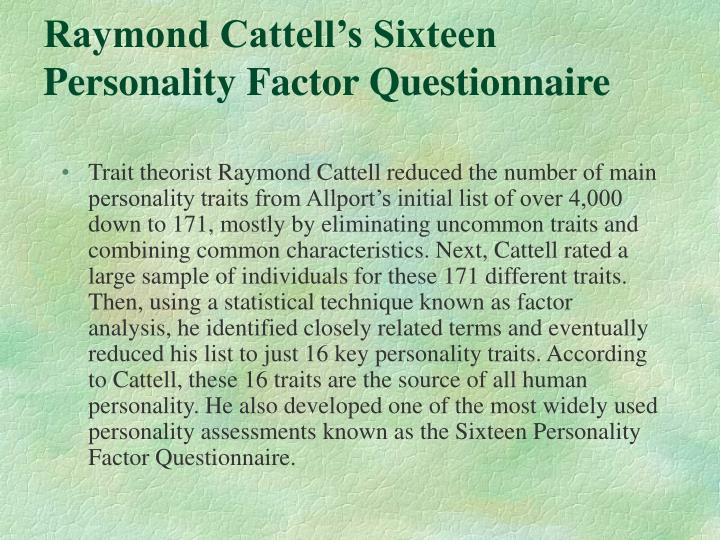 raymond cattell trait theory While the author and raymond cattell approach personality study differently, their similar conclusions reveal their constructs and theories as complimentary, not contradictory they agree on major issues: the existence of general personality traits with consistent associated behaviors, the relevance. raymond cattell trait theory While the author and raymond cattell approach personality study differently, their similar conclusions reveal their constructs and theories as complimentary, not contradictory they agree on major issues: the existence of general personality traits with consistent associated behaviors, the relevance.