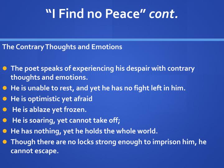 i find no peace by thomas I find no peace, and all my war is i fear and hope i burn and freez i fly above the wind, yet can i n and nought i have, and all the wo that loseth nor locketh holdeth me. i find no peace by thomas I find no peace, and all my war is i fear and hope i burn and freez i fly above the wind, yet can i n and nought i have, and all the wo that loseth nor locketh holdeth me.