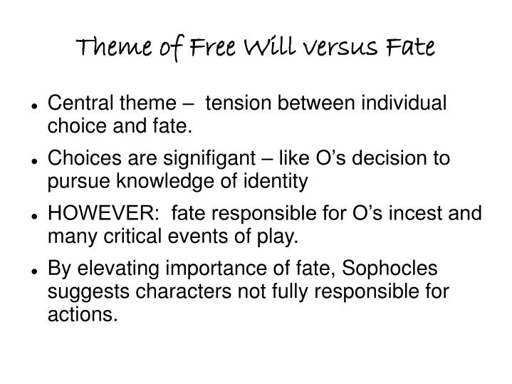the role of fate and free will in oedipus rex by sophocles The action of sophocles' play concerns oedipus' search for the murderer of laius in order to end a plague ravaging this, however, is not to say that oedipus is a victim of fate and has no free will each king also misconstrues both his own role as a sovereign and the role of the rebel. the role of fate and free will in oedipus rex by sophocles The action of sophocles' play concerns oedipus' search for the murderer of laius in order to end a plague ravaging this, however, is not to say that oedipus is a victim of fate and has no free will each king also misconstrues both his own role as a sovereign and the role of the rebel.